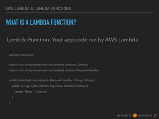 sponsored by &
AWS LAMBDA & LAMBDA FUNCTIONS
WHAT IS A LAMBDA FUNCTION?
Lambda Function: Your app code run by AWS Lambda
package example; 
import com.amazonaws.services.lambda.runtime.Context;
import com.amazonaws.services.lambda.runtime.RequestHandler; 
public class Hello implements RequestHandler<String, String>{
public String myHandler(String name, Context context) {
return "Hello, " + name;
}
}
 