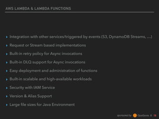 sponsored by &
AWS LAMBDA & LAMBDA FUNCTIONS
▸ Integration with other services/triggered by events (S3, DynamoDB Streams, …)
▸ Request or Stream based implementations
▸ Built-in retry policy for Async invocations
▸ Built-in DLQ support for Async invocations
▸ Easy deployment and administration of functions
▸ Built-in scalable and high-available workloads
▸ Security with IAM Service
▸ Version & Alias Support
▸ Large ﬁle sizes for Java Environment
 