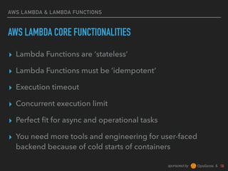 sponsored by &
AWS LAMBDA & LAMBDA FUNCTIONS
AWS LAMBDA CORE FUNCTIONALITIES
▸ Lambda Functions are ‘stateless’
▸ Lambda Functions must be ‘idempotent’
▸ Execution timeout
▸ Concurrent execution limit
▸ Perfect ﬁt for async and operational tasks
▸ You need more tools and engineering for user-faced
backend because of cold starts of containers
 