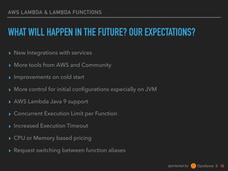 sponsored by &
AWS LAMBDA & LAMBDA FUNCTIONS
WHAT WILL HAPPEN IN THE FUTURE? OUR EXPECTATIONS?
▸ New Integrations with services
▸ More tools from AWS and Community
▸ Improvements on cold start
▸ More control for initial conﬁgurations especially on JVM
▸ AWS Lambda Java 9 support
▸ Concurrent Execution Limit per Function
▸ Increased Execution Timeout
▸ CPU or Memory based pricing
▸ Request switching between function aliases
 