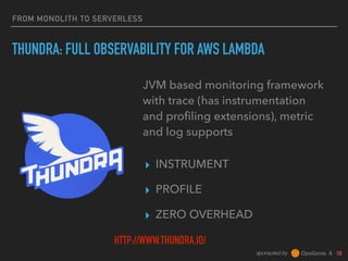 sponsored by &
FROM MONOLITH TO SERVERLESS
THUNDRA: FULL OBSERVABILITY FOR AWS LAMBDA
▸ INSTRUMENT
▸ PROFILE
▸ ZERO OVERHEAD
JVM based monitoring framework
with trace (has instrumentation
and proﬁling extensions), metric
and log supports
HTTP://WWW.THUNDRA.IO/
 