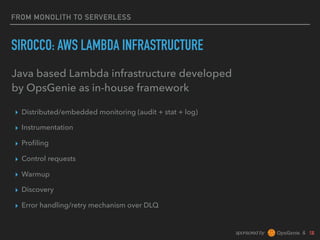sponsored by &
FROM MONOLITH TO SERVERLESS
SIROCCO: AWS LAMBDA INFRASTRUCTURE
▸ Distributed/embedded monitoring (audit + stat + log)
▸ Instrumentation
▸ Proﬁling
▸ Control requests
▸ Warmup
▸ Discovery
▸ Error handling/retry mechanism over DLQ
Java based Lambda infrastructure developed
by OpsGenie as in-house framework
 