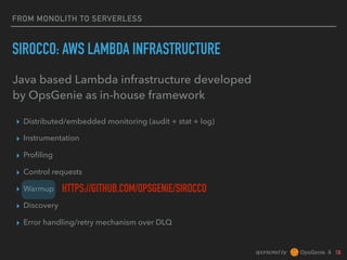 sponsored by &
FROM MONOLITH TO SERVERLESS
SIROCCO: AWS LAMBDA INFRASTRUCTURE
▸ Distributed/embedded monitoring (audit + stat + log)
▸ Instrumentation
▸ Proﬁling
▸ Control requests
▸ Warmup
▸ Discovery
▸ Error handling/retry mechanism over DLQ
Java based Lambda infrastructure developed
by OpsGenie as in-house framework
HTTPS://GITHUB.COM/OPSGENIE/SIROCCO
 