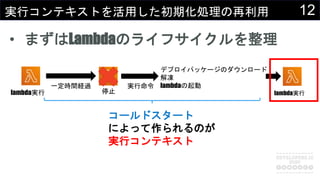 12実行コンテキストを活用した初期化処理の再利用
• まずはLambdaのライフサイクルを整理
コールドスタート
によって作られるのが
実行コンテキスト
lambda実行
一定時間経過
停止
実行命令
デプロイパッケージのダウンロード
解凍
lambdaの起動
lambda実行
 