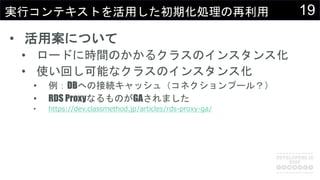 19実行コンテキストを活用した初期化処理の再利用
• 活用案について
• ロードに時間のかかるクラスのインスタンス化
• 使い回し可能なクラスのインスタンス化
• 例：DBへの接続キャッシュ（コネクションプール？）
• RDS ProxyなるものがGAされました
• https://dev.classmethod.jp/articles/rds-proxy-ga/
 