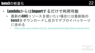 22boto3の軽量化
• Lambdaからはimportするだけで利用可能
• 最新のAWSリソースを使いたい場合には最新版の
boto3をダウンロードし自力でデプロイパッケージ
に含める
• https://docs.aws.amazon.com/ja_jp/lambda/latest/dg/python-package.html
 