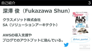3自己紹介
深澤 俊（Fukazawa Shun）
クラスメソッド株式会社
SA（ソリューションアーキテクト）
AWSの導入支援や
ブログでのアウトプットに励んでいる。 @shun_quartet
 