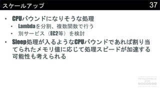 37スケールアップ
• CPUバウンドになりそうな処理
• Lambdaを分割、複数関数で行う
• 別サービス（EC2等）を検討
• Sleep処理が入るようなCPUバウンドであれば割り当
てられたメモリ値に応じて処理スピードが加速する
可能性も考えられる
 