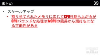 39まとめ
• スケールアップ
• 割り当てられたメモリに応じてCPU性能も上がるが
CPUバウンドな処理は1vCPUの限界から頭打ちにな
る可能性がある
 