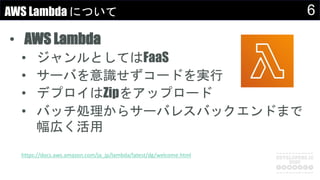 6AWS Lambda について
• AWS Lambda
• ジャンルとしてはFaaS
• サーバを意識せずコードを実行
• デプロイはZipをアップロード
• バッチ処理からサーバレスバックエンドまで
幅広く活用
https://docs.aws.amazon.com/ja_jp/lambda/latest/dg/welcome.html
 