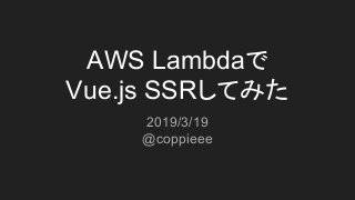 AWS Lambdaで
Vue.js SSRしてみた
2019/3/19
@coppieee
 