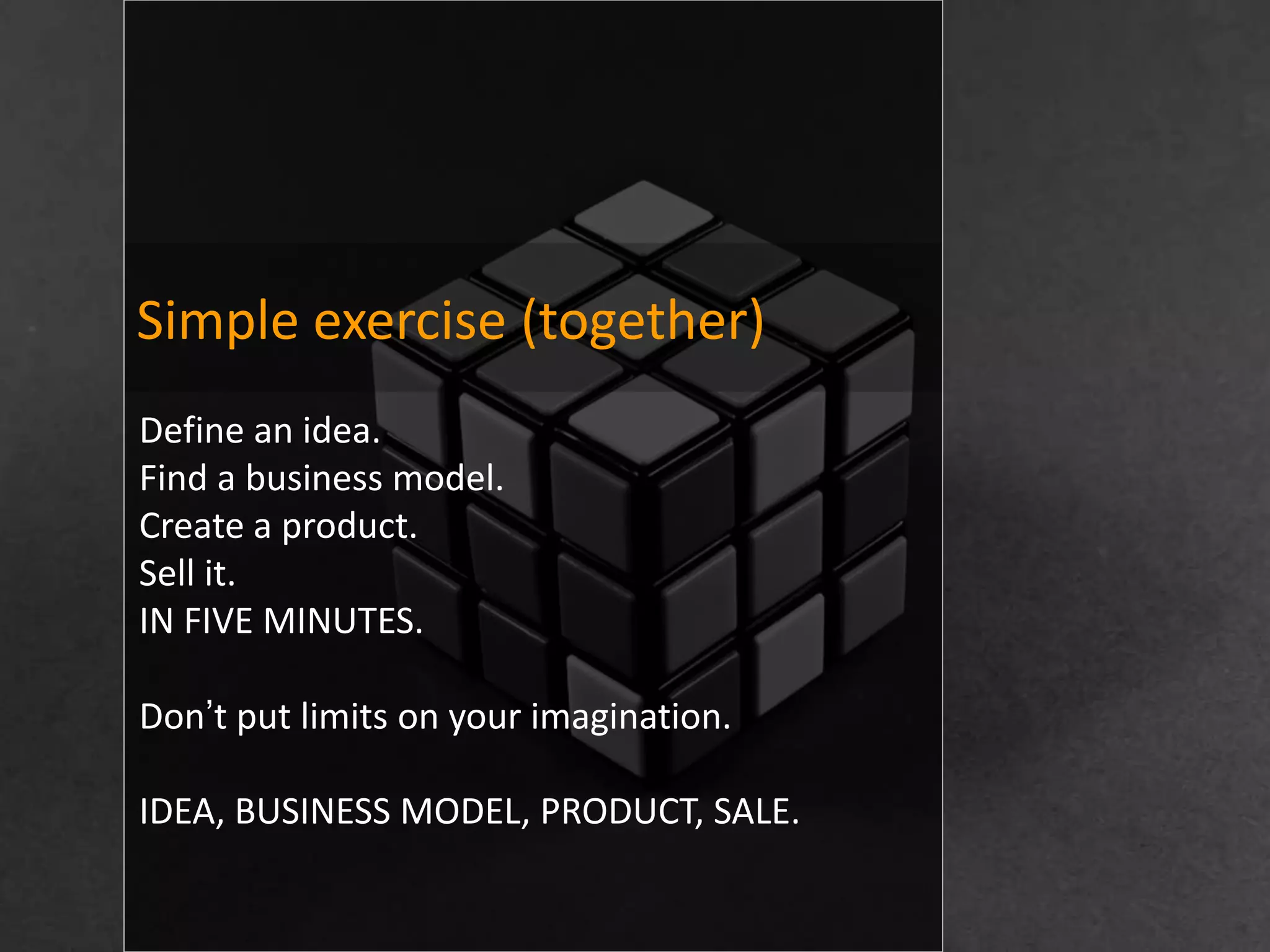 Simple exercise (together)
Define an idea.
Find a business model.
Create a product.
Sell it.
IN FIVE MINUTES.

Don’t put limits on your imagination.

IDEA, BUSINESS MODEL, PRODUCT, SALE.
 