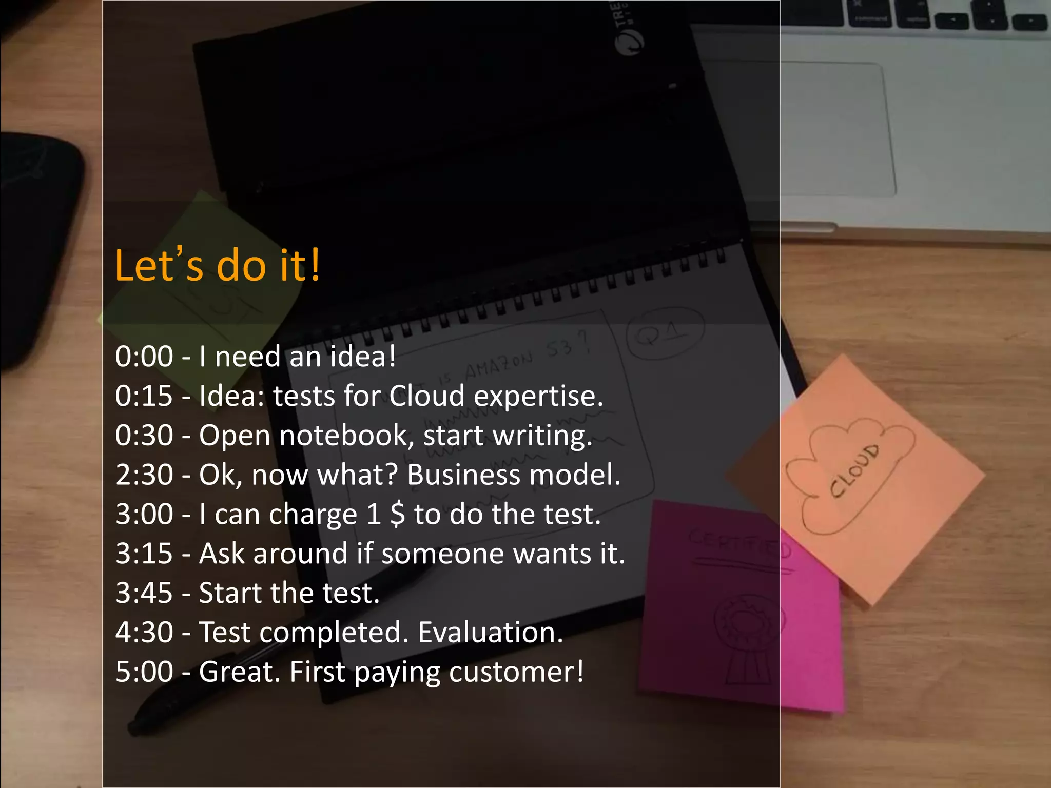 Let’s do it!
0:00 - I need an idea!
0:15 - Idea: tests for Cloud expertise.
0:30 - Open notebook, start writing.
2:30 - Ok, now what? Business model.
3:00 - I can charge 1 $ to do the test.
3:15 - Ask around if someone wants it.
3:45 - Start the test.
4:30 - Test completed. Evaluation.
5:00 - Great. First paying customer!
 