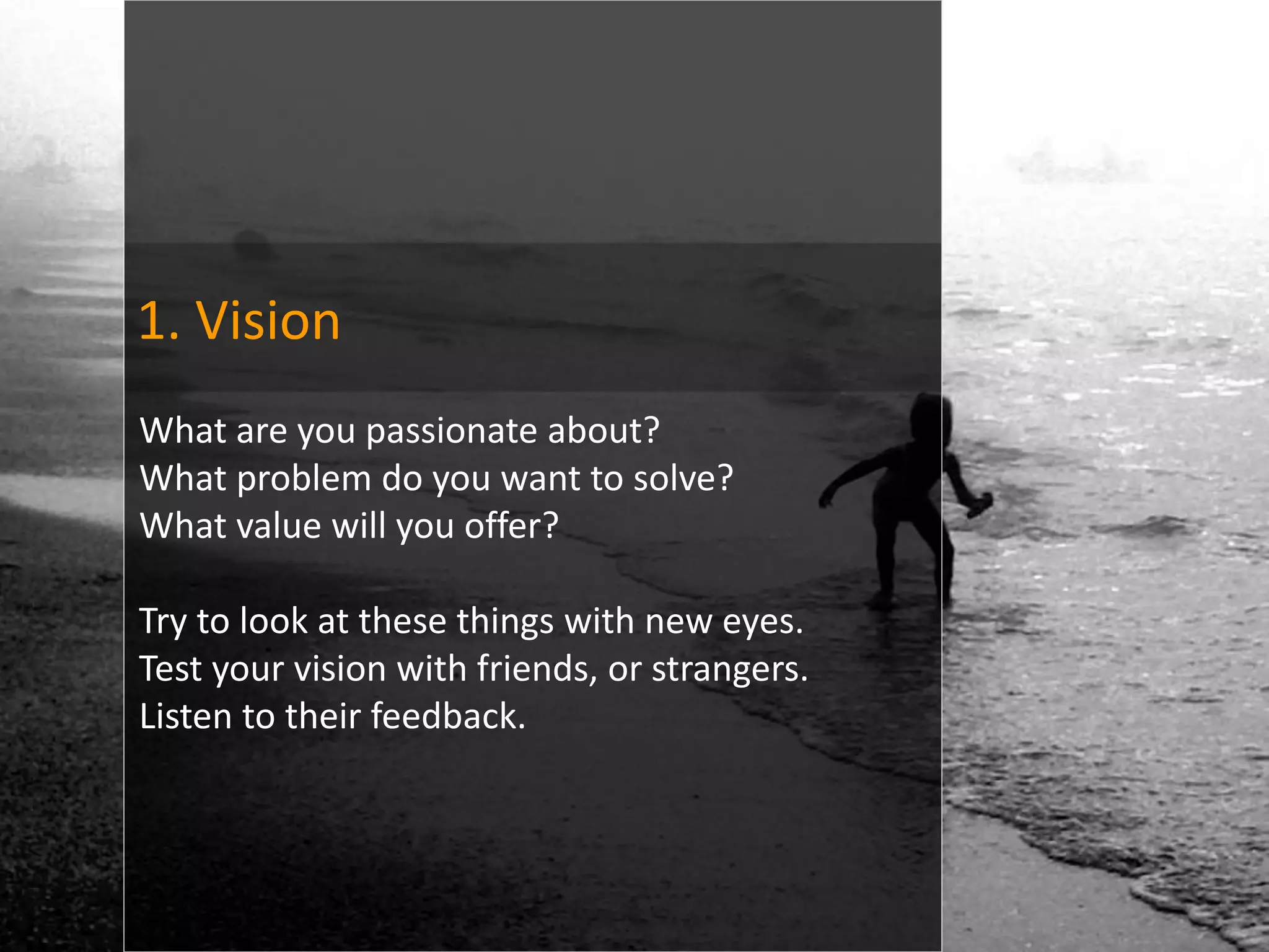 1. Vision
What are you passionate about?
What problem do you want to solve?
What value will you offer?

Try to look at these things with new eyes.
Test your vision with friends, or strangers.
Listen to their feedback.
 