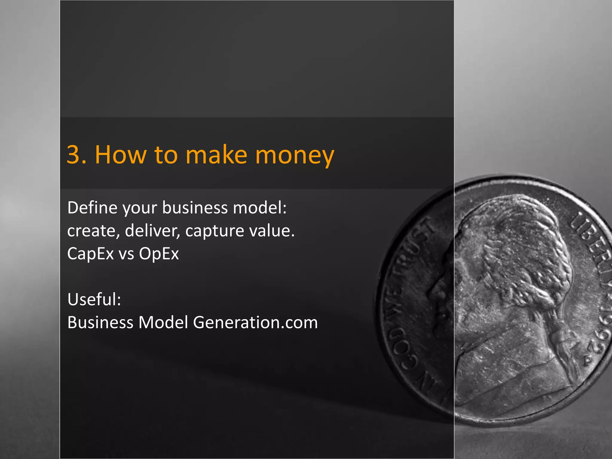 3. How to make money
Define your business model:
create, deliver, capture value.
CapEx vs OpEx

Useful:
Business Model Generation.com
 
