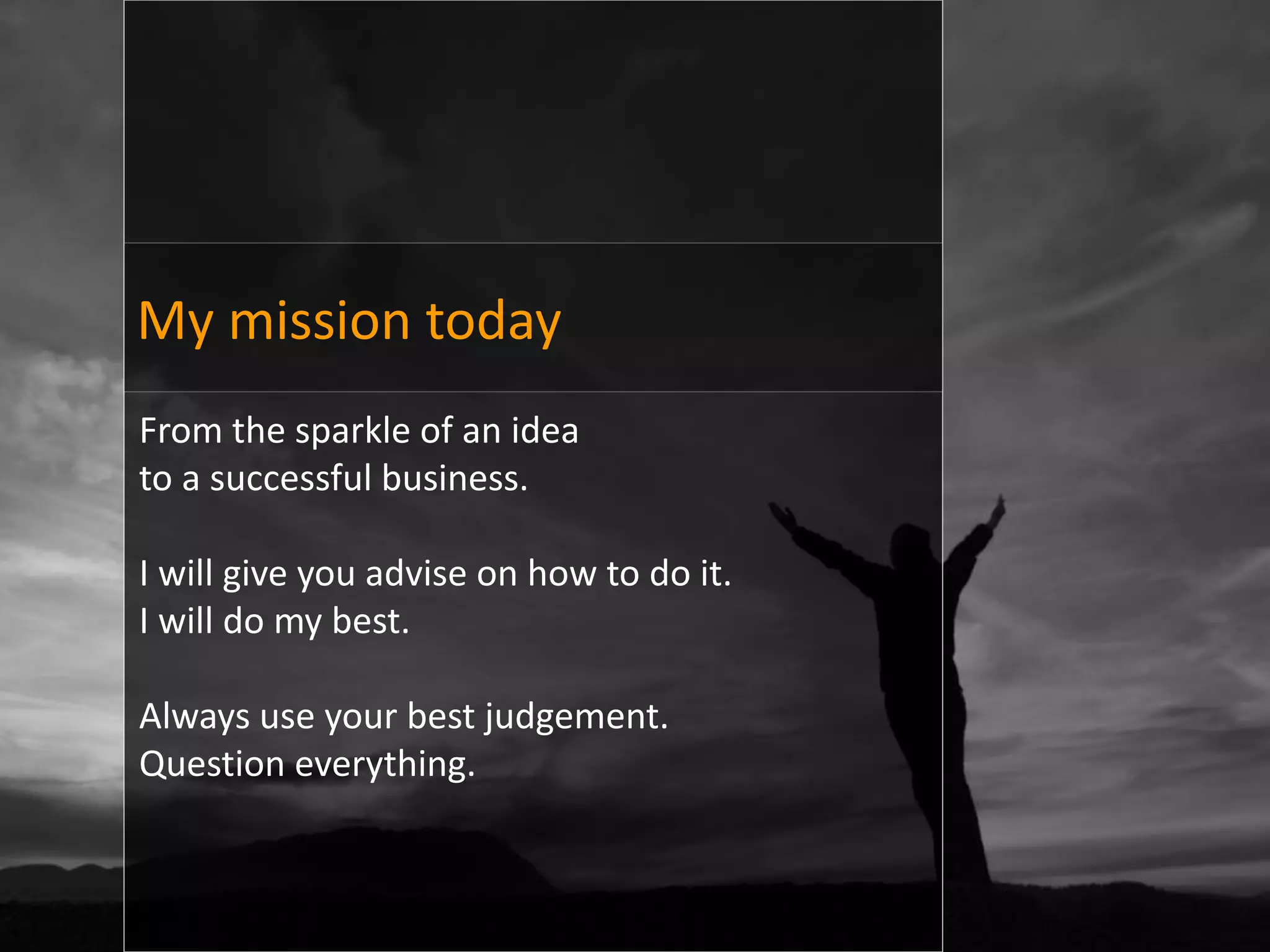 My mission today
From the sparkle of an idea
to a successful business.

I will give you advise on how to do it.
I will do my best.

Always use your best judgement.
Question everything.
 