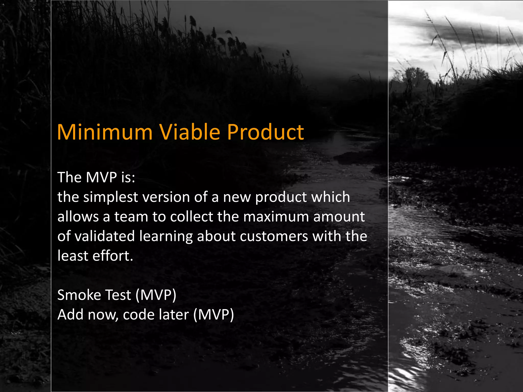 Minimum Viable Product
The MVP is:
the simplest version of a new product which
allows a team to collect the maximum amount
of validated learning about customers with the
least effort.

Smoke Test (MVP)
Add now, code later (MVP)
 