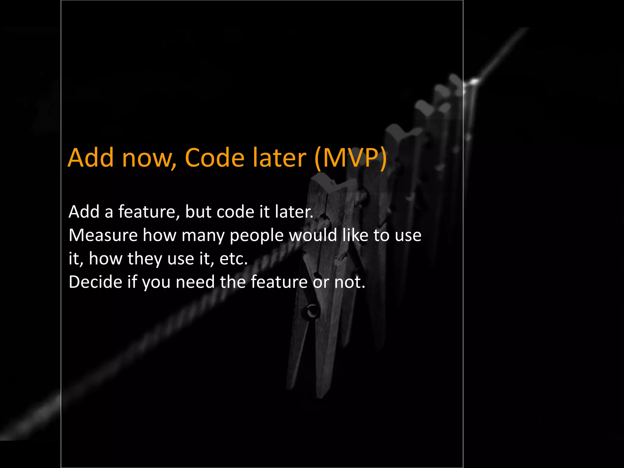 Add now, Code later (MVP)
Add a feature, but code it later.
Measure how many people would like to use
it, how they use it, etc.
Decide if you need the feature or not.
 
