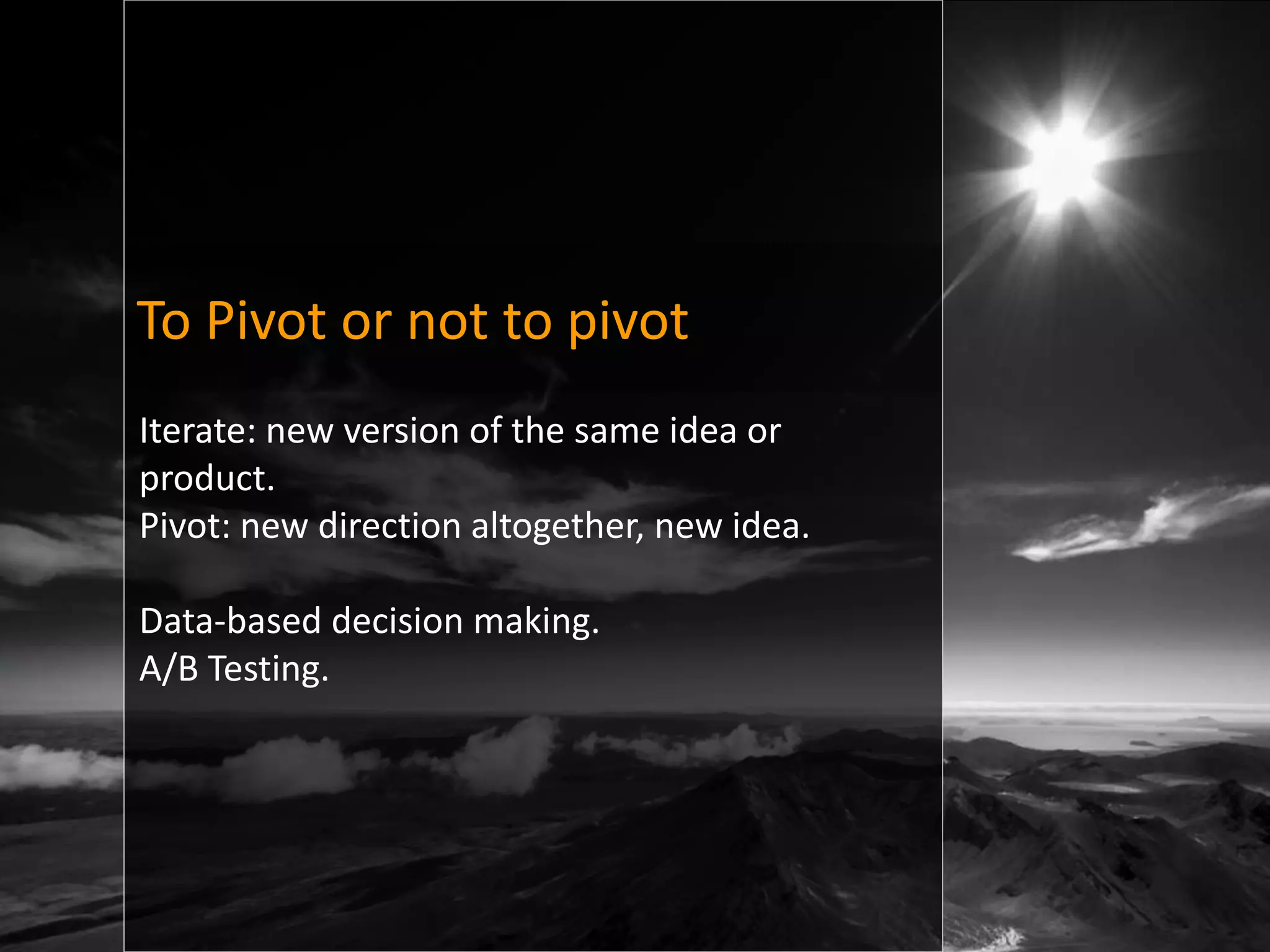 To Pivot or not to pivot
Iterate: new version of the same idea or
product.
Pivot: new direction altogether, new idea.

Data-based decision making.
A/B Testing.
 