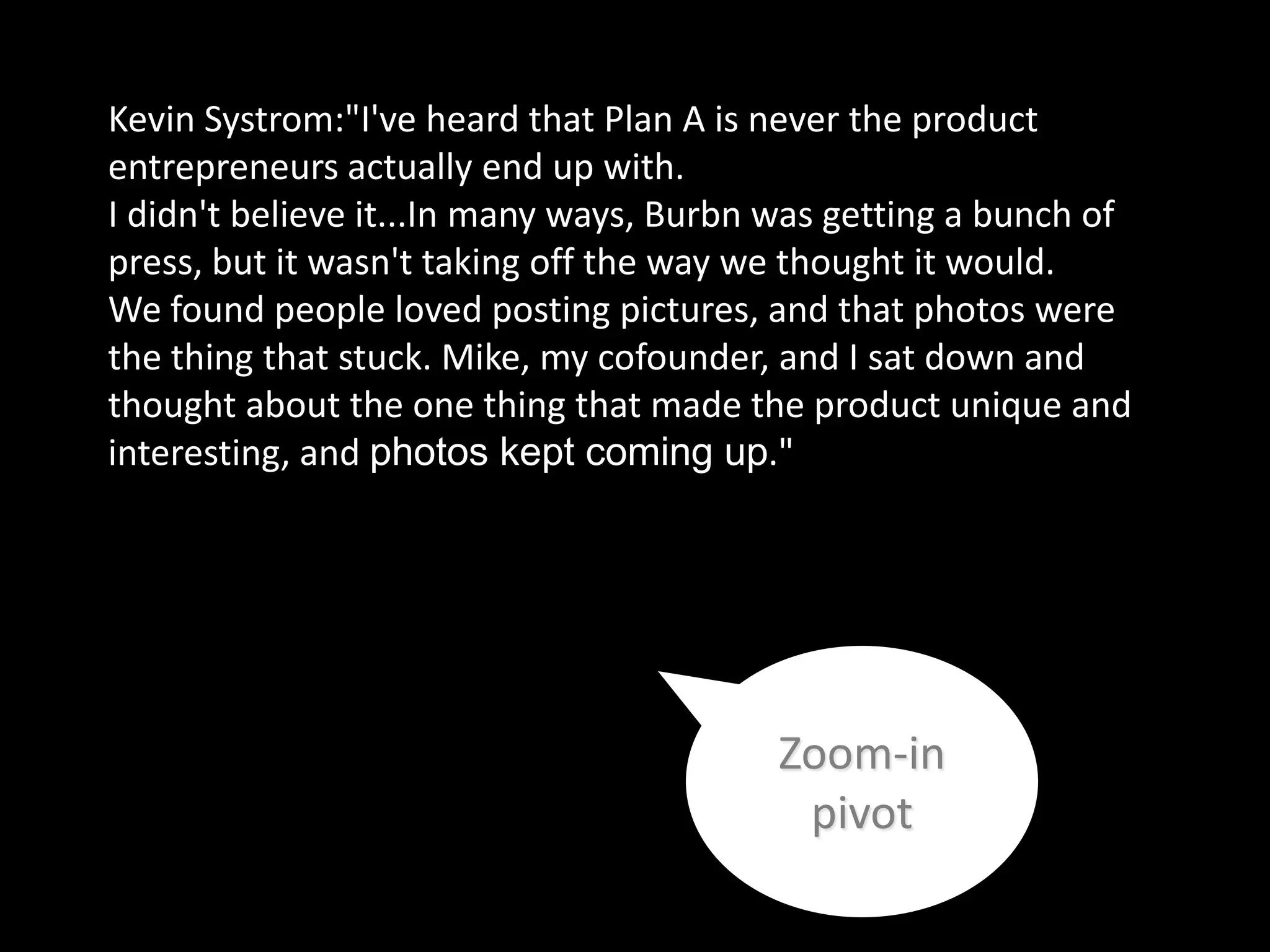 Kevin Systrom:"I've heard that Plan A is never the product
entrepreneurs actually end up with.
I didn't believe it...In many ways, Burbn was getting a bunch of
press, but it wasn't taking off the way we thought it would.
We found people loved posting pictures, and that photos were
the thing that stuck. Mike, my cofounder, and I sat down and
thought about the one thing that made the product unique and
interesting, and photos kept coming up."




                                         Zoom-in
                                          pivot
 