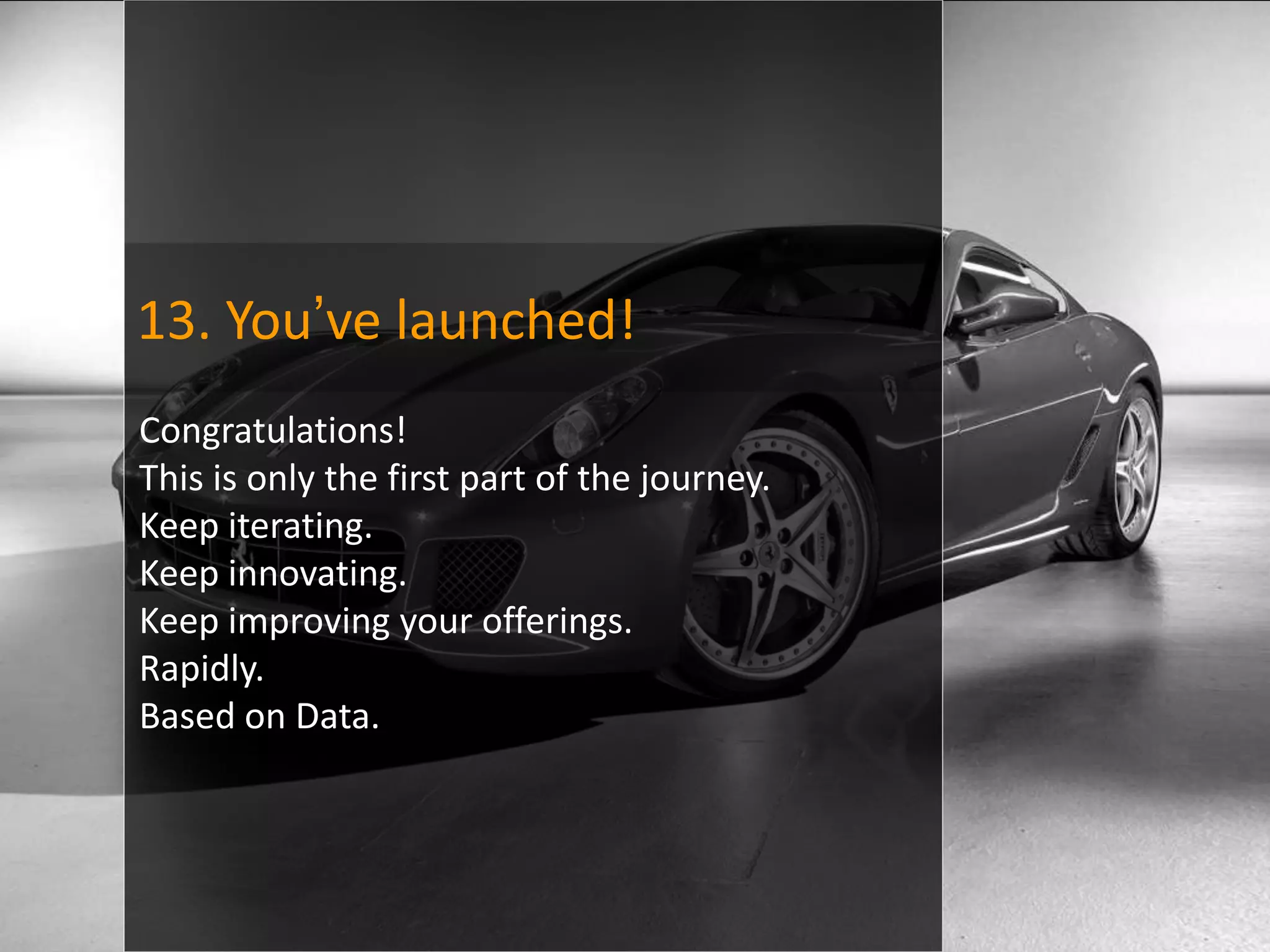 13. You’ve launched!
Congratulations!
This is only the first part of the journey.
Keep iterating.
Keep innovating.
Keep improving your offerings.
Rapidly.
Based on Data.
 