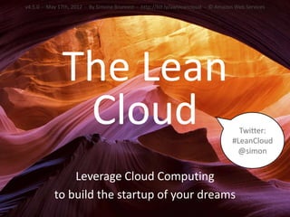 v4.5.0 - May 17th, 2012 - By Simone Brunozzi - http://bit.ly/awsleancloud - © Amazon Web Services




              The Lean
               Cloud                                                                 Twitter:
                                                                                   #LeanCloud
                                                                                    @simon


               Leverage Cloud Computing
           to build the startup of your dreams
 