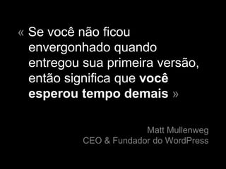 « Se você não ficou
  envergonhado quando
  entregou sua primeira versão,
  então significa que você
  esperou tempo demais »

                        Matt Mullenweg
           CEO & Fundador do WordPress
 