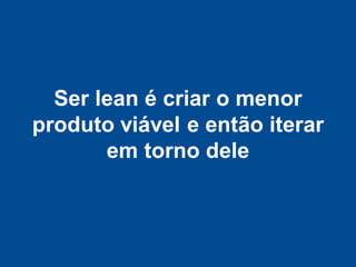 Ser lean é criar o menor
produto viável e então iterar
       em torno dele
 