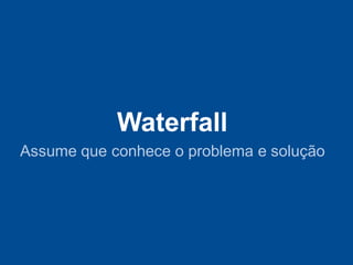 Waterfall
Assume que conhece o problema e solução
 