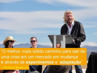 “O melhor, mais sólido caminho para sair de
uma crise em um mercado em mudança
é através de experimentos e adaptação”
– Richard Branson
 