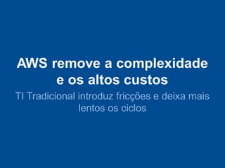 AWS remove a complexidade
     e os altos custos
TI Tradicional introduz fricções e deixa mais
               lentos os ciclos
 