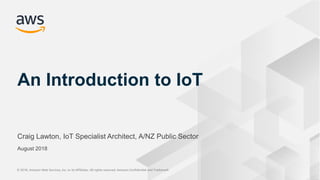 © 2018, Amazon Web Services, Inc. or its Affiliates. All rights reserved. Amazon Confidential and Trademark© 2018, Amazon Web Services, Inc. or its Affiliates. All rights reserved. Amazon Confidential and Trademark
Craig Lawton, IoT Specialist Architect, A/NZ Public Sector
An Introduction to IoT
August 2018
 
