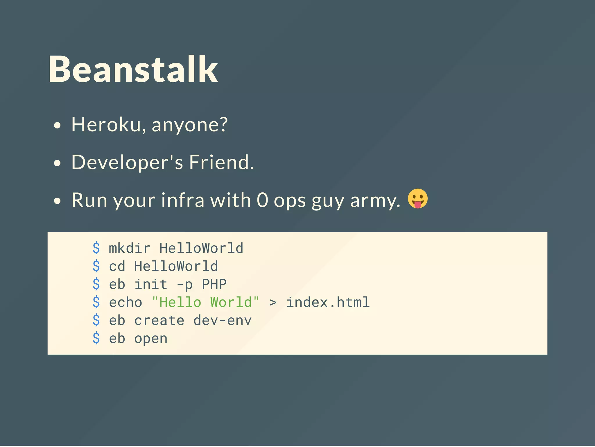 Beanstalk Heroku, anyone? Developer's Friend. Run your infra with 0 ops guy army. $ mkdir HelloWorld $ cd HelloWorld $ eb init -p PHP $ echo "Hello World" > index.html $ eb create dev-env $ eb open 