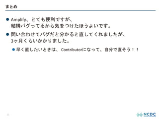 まとめ
l Amplify、とても便利ですが、
結構バグってるから気をつけたほうよいです。
l 問い合わせてバグだと分かると直してくれましたが、
3ヶ月くらいかかりました。
l 早く直したいときは、 Contributorになって、自分で直そう！！
12
 