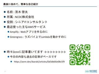 最後に改めて、簡単な自己紹介
l 名前 : 茨木 啓太
l 所属 : NCDC株式会社
l 役割 : シニアITコンサルタント
l 最近使った主なAWSサービス
l Amplify : Webアプリを作るのに
l Greengrass : ラズパイ上でLambdaを動かすのに
l 時々Zennに記事書いてます →→→→→→→→
l 今日の内容も過去の記事がベースです
l https://zenn.dev/ibaraki/articles/0d3db66e08c5f9
13
 