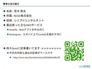 簡単な自己紹介
l 名前 : 茨木 啓太
l 所属 : NCDC株式会社
l 役割 : シニアITコンサルタント
l 最近使った主なAWSサービス
l Amplify : Webアプリを作るのに
l Greengrass : ラズパイ上でLambdaを動かすのに
l 時々Zennに記事書いてます →→→→→→→→
l 今日の内容も過去の記事がベースです
l https://zenn.dev/ibaraki/articles/0d3db66e08c5f9
2
 