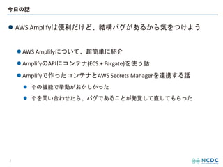 今日の話
l AWS Amplifyは便利だけど、結構バグがあるから気をつけよう
l AWS Amplifyについて、超簡単に紹介
l AmplifyのAPIにコンテナ(ECS + Fargate)を使う話
l Amplifyで作ったコンテナとAWS Secrets Managerを連携する話
l ↑の機能で挙動がおかしかった
l ↑を問い合わせたら、バグであることが発覚して直してもらった
3
 
