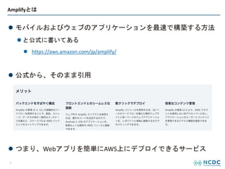 Amplifyとは
l モバイルおよびウェブのアプリケーションを最速で構築する方法
l と公式に書いてある
l https://aws.amazon.com/jp/amplify/
l 公式から、そのまま引用
l つまり、Webアプリを簡単にAWS上にデプロイできるサービス
4
 