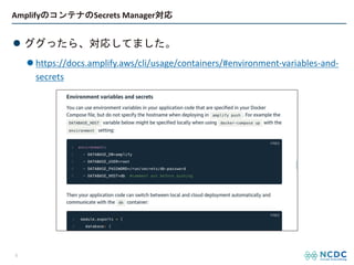 AmplifyのコンテナのSecrets Manager対応
l ググったら、対応してました。
l https://docs.amplify.aws/cli/usage/containers/#environment-variables-and-
secrets
6
 