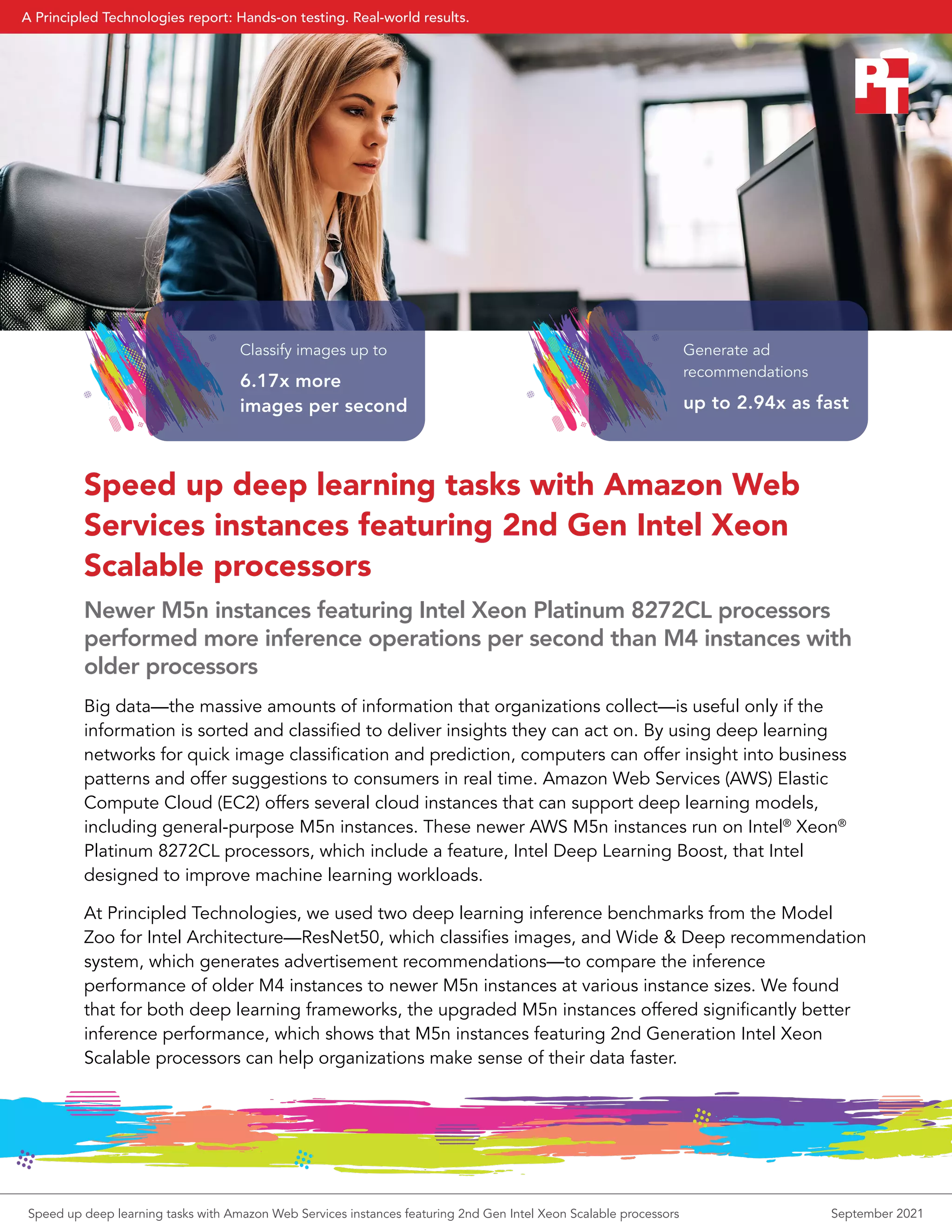 Speed up deep learning tasks with Amazon Web
Services instances featuring 2nd Gen Intel Xeon
Scalable processors
Newer M5n instances featuring Intel Xeon Platinum 8272CL processors
performed more inference operations per second than M4 instances with
older processors
Big data—the massive amounts of information that organizations collect—is useful only if the
information is sorted and classified to deliver insights they can act on. By using deep learning
networks for quick image classification and prediction, computers can offer insight into business
patterns and offer suggestions to consumers in real time. Amazon Web Services (AWS) Elastic
Compute Cloud (EC2) offers several cloud instances that can support deep learning models,
including general-purpose M5n instances. These newer AWS M5n instances run on Intel®
Xeon®
Platinum 8272CL processors, which include a feature, Intel Deep Learning Boost, that Intel
designed to improve machine learning workloads.
At Principled Technologies, we used two deep learning inference benchmarks from the Model
Zoo for Intel Architecture—ResNet50, which classifies images, and Wide & Deep recommendation
system, which generates advertisement recommendations—to compare the inference
performance of older M4 instances to newer M5n instances at various instance sizes. We found
that for both deep learning frameworks, the upgraded M5n instances offered significantly better
inference performance, which shows that M5n instances featuring 2nd Generation Intel Xeon
Scalable processors can help organizations make sense of their data faster.
Classify images up to
6.17x more
images per second
Generate ad
recommendations
up to 2.94x as fast
Speed up deep learning tasks with Amazon Web Services instances featuring 2nd Gen Intel Xeon Scalable processors September 2021
A Principled Technologies report: Hands-on testing. Real-world results.
 