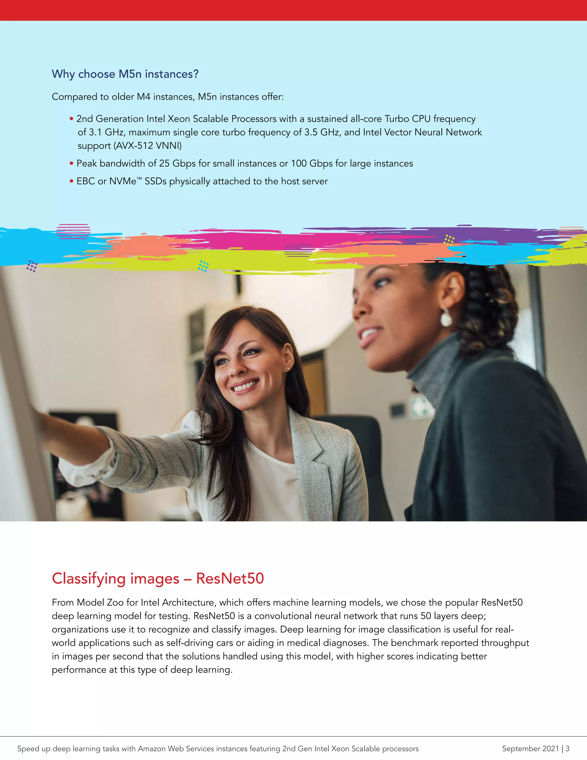 Why choose M5n instances?
Compared to older M4 instances, M5n instances offer:
• 2nd Generation Intel Xeon Scalable Processors with a sustained all-core Turbo CPU frequency
of 3.1 GHz, maximum single core turbo frequency of 3.5 GHz, and Intel Vector Neural Network
support (AVX-512 VNNI)
• Peak bandwidth of 25 Gbps for small instances or 100 Gbps for large instances
• EBC or NVMe™
SSDs physically attached to the host server
Classifying images – ResNet50
From Model Zoo for Intel Architecture, which offers machine learning models, we chose the popular ResNet50
deep learning model for testing. ResNet50 is a convolutional neural network that runs 50 layers deep;
organizations use it to recognize and classify images. Deep learning for image classification is useful for real-
world applications such as self-driving cars or aiding in medical diagnoses. The benchmark reported throughput
in images per second that the solutions handled using this model, with higher scores indicating better
performance at this type of deep learning.
Speed up deep learning tasks with Amazon Web Services instances featuring 2nd Gen Intel Xeon Scalable processors September 2021 | 3
 