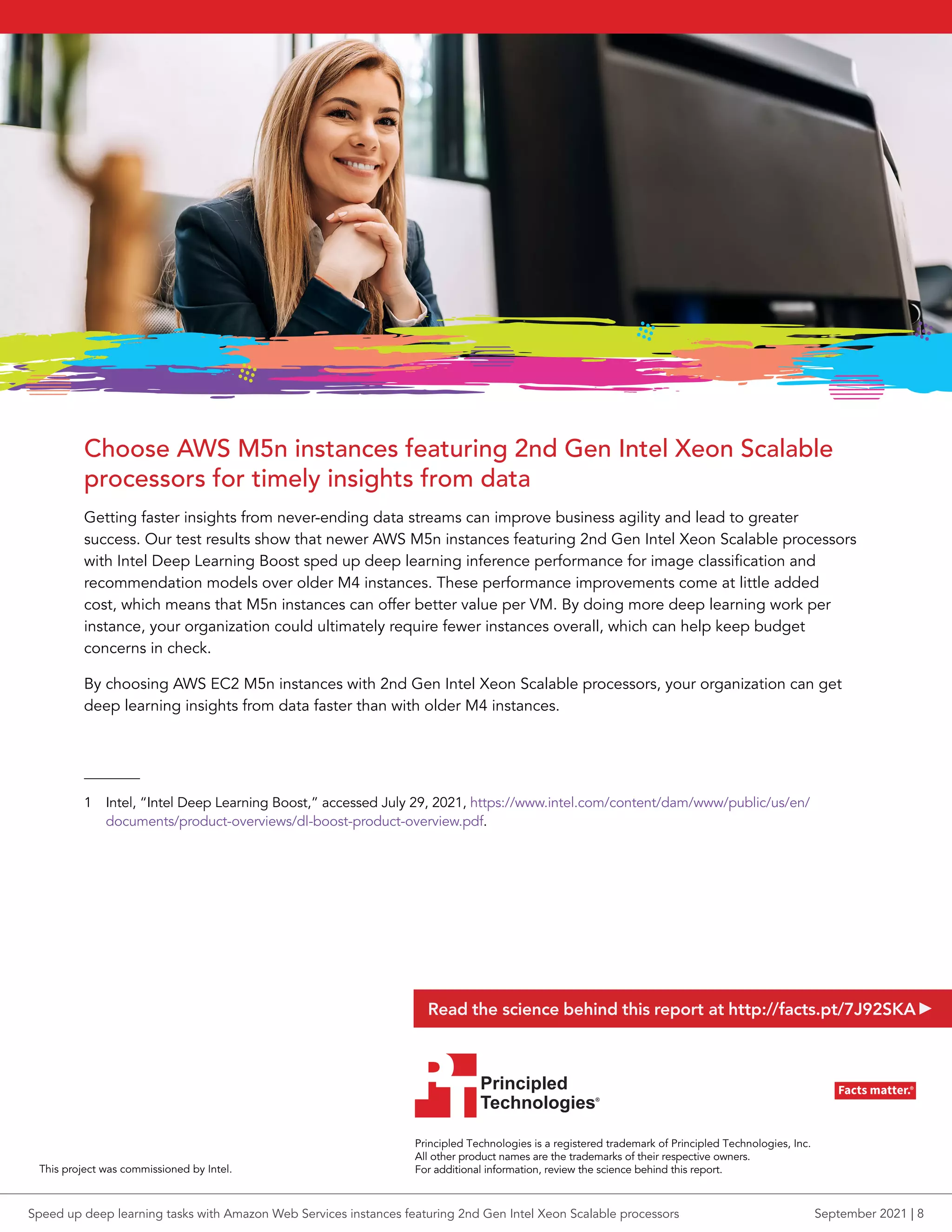 Choose AWS M5n instances featuring 2nd Gen Intel Xeon Scalable
processors for timely insights from data
Getting faster insights from never-ending data streams can improve business agility and lead to greater
success. Our test results show that newer AWS M5n instances featuring 2nd Gen Intel Xeon Scalable processors
with Intel Deep Learning Boost sped up deep learning inference performance for image classification and
recommendation models over older M4 instances. These performance improvements come at little added
cost, which means that M5n instances can offer better value per VM. By doing more deep learning work per
instance, your organization could ultimately require fewer instances overall, which can help keep budget
concerns in check.
By choosing AWS EC2 M5n instances with 2nd Gen Intel Xeon Scalable processors, your organization can get
deep learning insights from data faster than with older M4 instances.
1	 Intel, “Intel Deep Learning Boost,” accessed July 29, 2021, https://www.intel.com/content/dam/www/public/us/en/
documents/product-overviews/dl-boost-product-overview.pdf.
Principled Technologies is a registered trademark of Principled Technologies, Inc.
All other product names are the trademarks of their respective owners.
For additional information, review the science behind this report.
Principled
Technologies®
Facts matter.®
Principled
Technologies®
Facts matter.®
This project was commissioned by Intel.
Read the science behind this report at http://facts.pt/7J92SKA
Speed up deep learning tasks with Amazon Web Services instances featuring 2nd Gen Intel Xeon Scalable processors September 2021 | 8
 