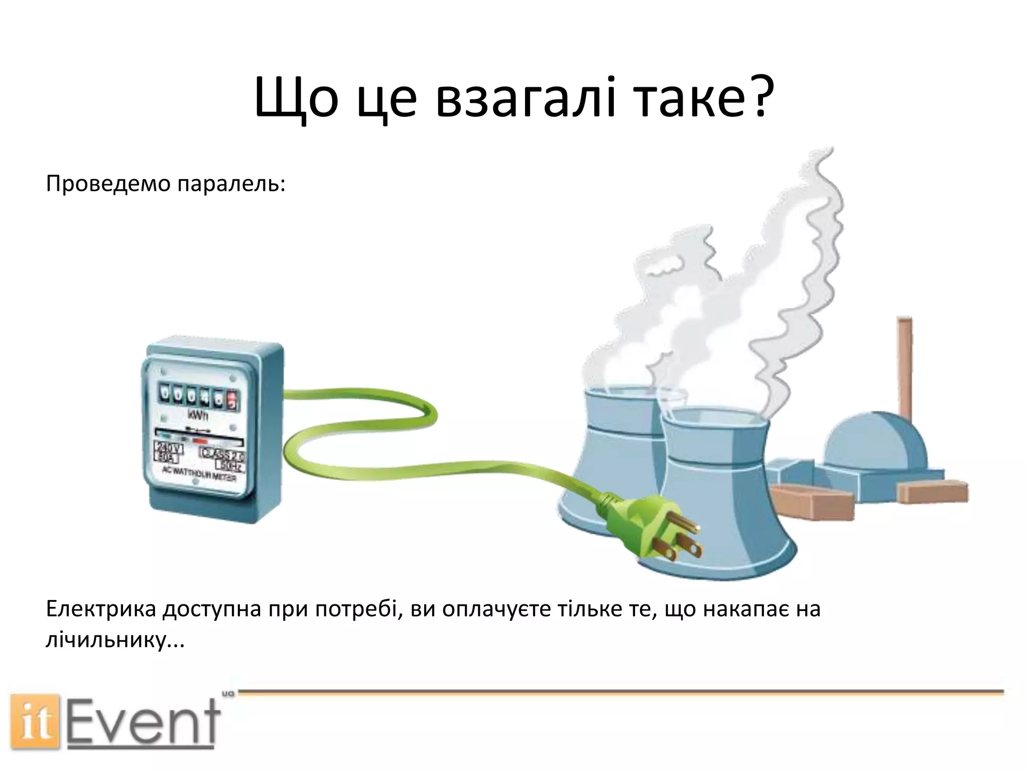 Що це взагалі таке?Проведемо паралель:Електрика доступна при потребі, ви оплачуєте тільке те, що накапає на лічильнику...