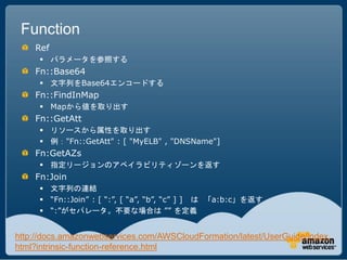 Function
    Ref
      パラメータを参照する
    Fn::Base64
      文字列をBase64エンコードする
    Fn::FindInMap
      Mapから値を取り出す
    Fn::GetAtt
      リソースから属性を取り出す
      例："Fn::GetAtt" : [ "MyELB" , "DNSName"]
    Fn:GetAZs
      指定リージョンのアベイラビリティゾーンを返す
    Fn:Join
      文字列の連結
      “Fn::Join” : [ “:”, [ “a”, “b”, “c” ] ] は 「a:b:c」を返す
      “:”がセパレータ。不要な場合は ”” を定義


http://docs.amazonwebservices.com/AWSCloudFormation/latest/UserGuide/index.
html?intrinsic-function-reference.html
 