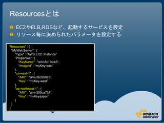 Resourcesとは
     EC2やELB,RDSなど、起動するサービスを設定
     リソース毎に決められたパラメータを設定する

“Resources" : {
   “MyWebServer" : {
     “Type" : “AWS:EC2::Instance”
     “Properties" : {
        “KeyName" : "ami-8c1fece5“,
        “ImageId” : “myKey-east”
     },
     "us-west-1" : {
        "AMI" : "ami-3bc9997e“,
        “Key” : “myKey-west”
     },
     "ap-northeast-1" : {
        "AMI" : "ami-300ca731“,
        “Key” : “myKey-japan”
     }
   }
 },
 