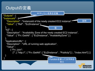 Outputの定義
                                     出力したい名称を定義
"Outputs" : {
"InstanceId" : {
     "Description" : "InstanceId of the newly created EC2 instance",                    説明
     "Value" : { "Ref" : "Ec2Instance" }
   },                                                     値
   "AZ" : {
     "Description" : "Availability Zone of the newly created EC2 instance",
     "Value" : { "Fn::GetAtt" : [ "Ec2Instance", "AvailabilityZone" ] }
   },
   "ApplicationURL" : {
     "Description" : "URL of running web application",
     "Value" :
         { "Fn::Join":
            ["", [ "http://", { "Fn::GetAtt": [ "Ec2Instance" , "PublicIp"] } , "/index.html"] ] }
   }
 }                                                   Functionを使って文字列を
                                                               加工
 