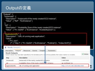 Outputの定義
"Outputs" : {
  "InstanceId" : {
     "Description" : "InstanceId of the newly created EC2 instance",
     "Value" : { "Ref" : "Ec2Instance" }
   },
   "AZ" : {
     "Description" : "Availability Zone of the newly created EC2 instance",
     "Value" : { "Fn::GetAtt" : [ "Ec2Instance", "AvailabilityZone" ] }
   },
   "ApplicationURL" : {
     "Description" : "URL of running web application",
     "Value" :
         { "Fn::Join":
            ["", [ "http://", { "Fn::GetAtt": [ "Ec2Instance" , "PublicIp"] } , "/index.html"] ] }
   }
 }
 