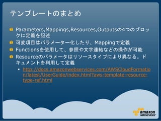 テンプレートのまとめ

Parameters,Mappings,Resources,Outputsの4つのブロッ
クに定義を記述
可変項目はパラメーター化したり、Mappingで定義
Functionsを使用して、参照や文字連結などの操作が可能
Resourceのパラメータはリソースタイプにより異なる。ド
キュメントを利用して定義
  http://docs.amazonwebservices.com/AWSCloudFormatio
   n/latest/UserGuide/index.html?aws-template-resource-
   type-ref.html
 