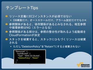テンプレートTips
 リソース定義にEC2インスタンスが必須ではない
  DB構築だけ、オートスケールだけ、アラーム設定だけでもＯＫ
 参照関係があると、依存関係があるとみなされる。相互参照
 や循環参照はNG（エラーとなる）
 参照関係がある部分は、参照の整合性が取れるよう起動順を
 CloudFormationが決定
 スタックを破棄すると、スタックにひもづくリソースは破棄
 される
  ただし”DeletionPolicy”を”Retain”にすると破棄されない
   "Resources" : {
      "myS3Bucket" : {
        "Type" : "AWS::S3::Bucket",
        "DeletionPolicy" : "Retain"
      }
    }
 