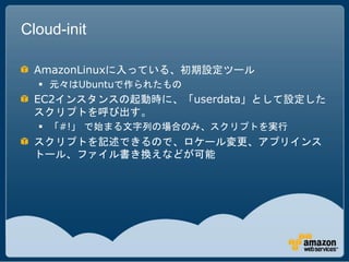 Cloud-init

 AmazonLinuxに入っている、初期設定ツール
   元々はUbuntuで作られたもの
 EC2インスタンスの起動時に、「userdata」として設定した
 スクリプトを呼び出す。
   「#!」 で始まる文字列の場合のみ、スクリプトを実行
 スクリプトを記述できるので、ロケール変更、アプリインス
 トール、ファイル書き換えなどが可能
 
